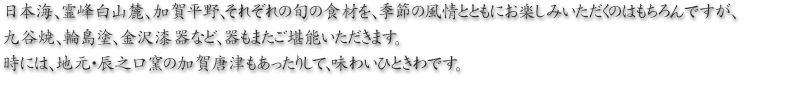 日本海、霊峰白山麓、加賀平野、それぞれの旬の食材を、季節の風情とともにお楽しみいただくのはもちろんですが、九谷焼、輪島塗、金沢漆器など、器もまたご堪能いただきます。時には、地元・辰之口窯の加賀唐津もあったりして、味わいひときわです。