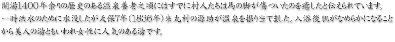 開湯１４００年余りの歴史のある温泉養老之頃にはすでに村人たちは馬の脚が傷ついたのを癒したと伝えられています。一時洪水のために水没したが天保７年（１８３６年）来丸村の源助が温泉を掘り当てました。入浴後肌がなめらかになることから美人の湯ともいわれ女性に人気のある湯です。